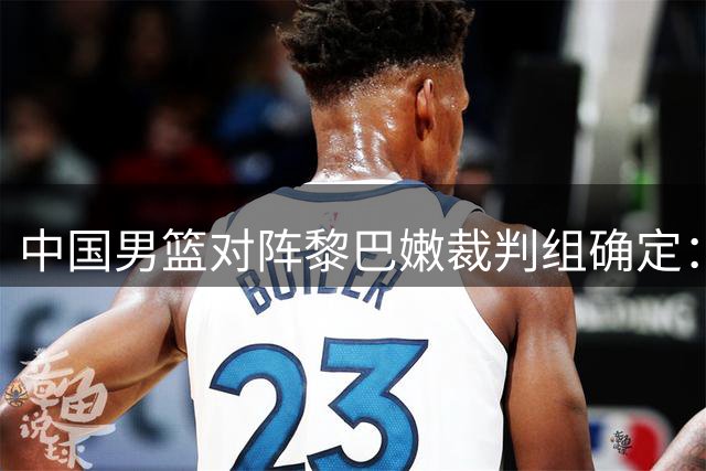 中国男篮对阵黎巴嫩裁判组确定：多国裁判联合执法